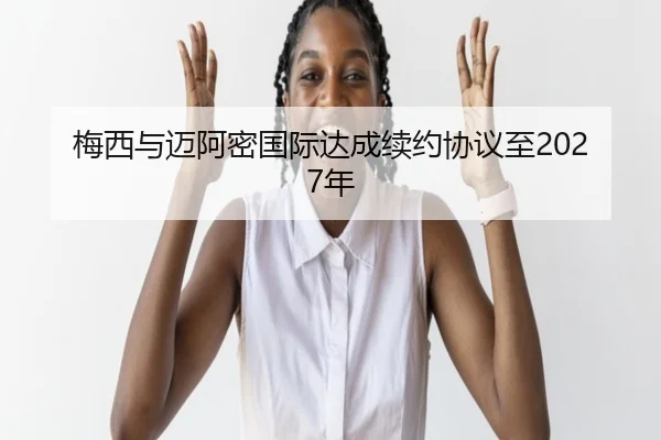 梅西与迈阿密国际达成续约协议至2027年