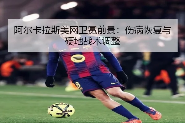 阿尔卡拉斯美网卫冕前景：伤病恢复与硬地战术调整